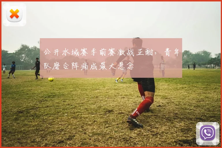 公开水域赛季前赛激战正酣，青年队磨合阵痛成最大悬念