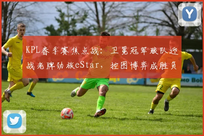 KPL春季赛焦点战：卫冕冠军狼队迎战老牌劲旅eStar，控图博弈成胜负手