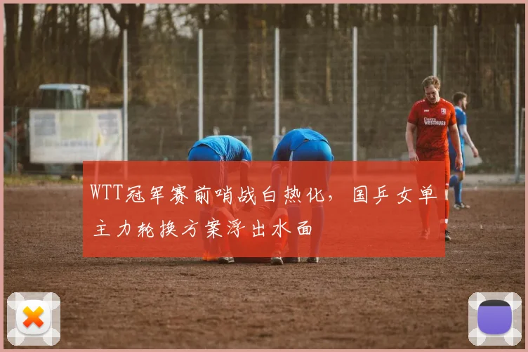WTT冠军赛前哨战白热化，国乒女单主力轮换方案浮出水面
