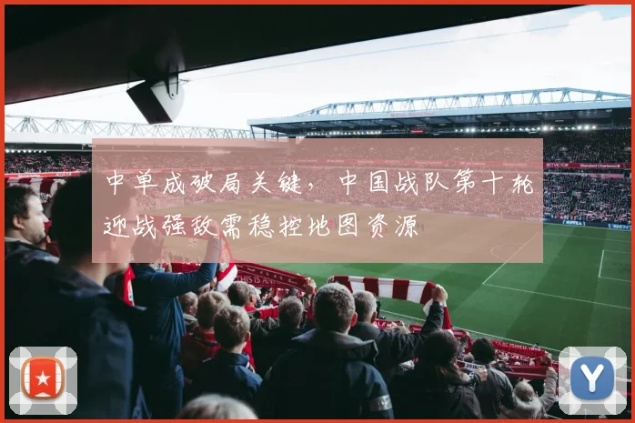 中单成破局关键，中国战队第十轮迎战强敌需稳控地图资源