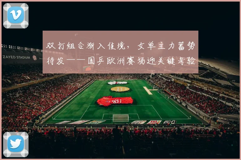 双打组合渐入佳境，女单主力蓄势待发——国乒欧洲赛场迎关键考验