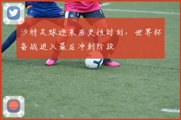 沙特足球迎来历史性时刻，世界杯备战进入最后冲刺阶段