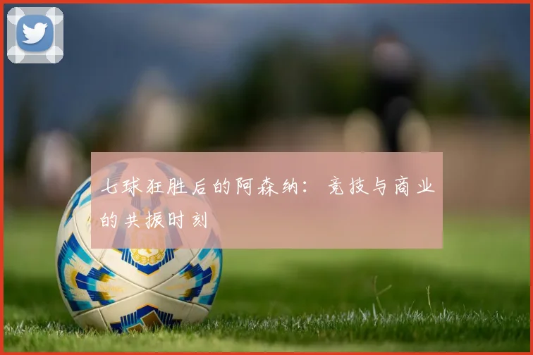 七球狂胜后的阿森纳：竞技与商业的共振时刻