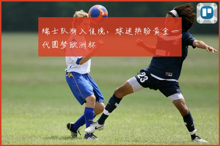 瑞士队渐入佳境，球迷热盼黄金一代圆梦欧洲杯