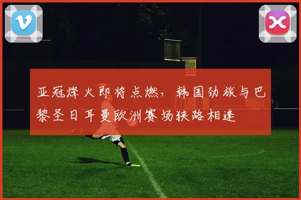亚冠烽火即将点燃，韩国劲旅与巴黎圣日耳曼欧洲赛场狭路相逢