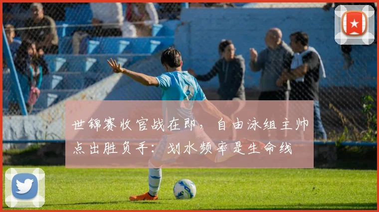 世锦赛收官战在即，自由泳组主帅点出胜负手：划水频率是生命线