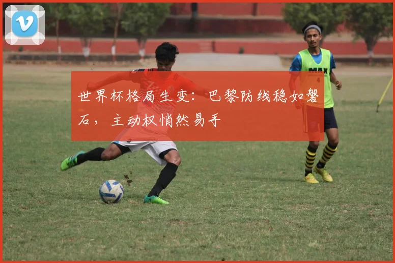 世界杯格局生变：巴黎防线稳如磐石，主动权悄然易手