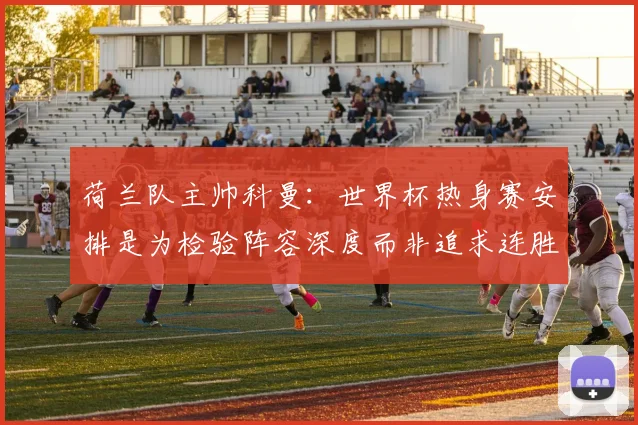 荷兰队主帅科曼：世界杯热身赛安排是为检验阵容深度而非追求连胜