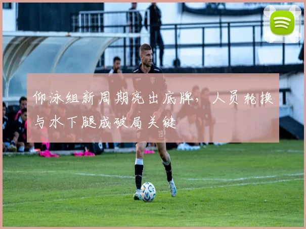 仰泳组新周期亮出底牌，人员轮换与水下腿成破局关键