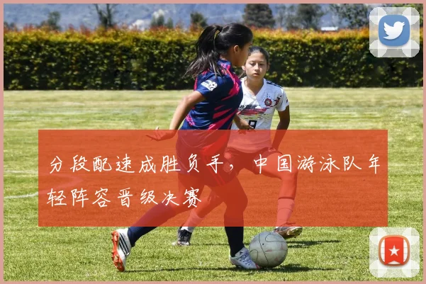 分段配速成胜负手，中国游泳队年轻阵容晋级决赛
