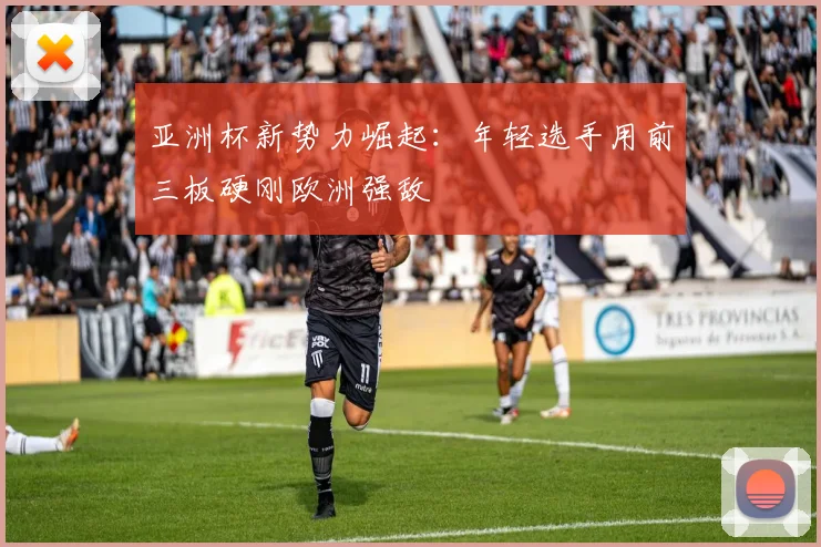 亚洲杯新势力崛起：年轻选手用前三板硬刚欧洲强敌