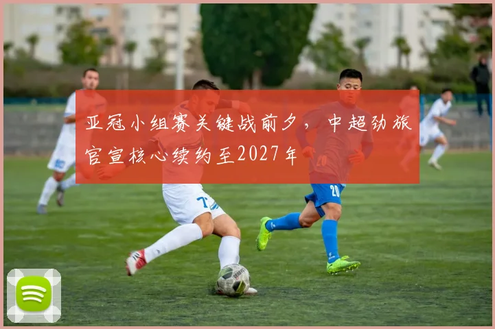 亚冠小组赛关键战前夕，中超劲旅官宣核心续约至2027年