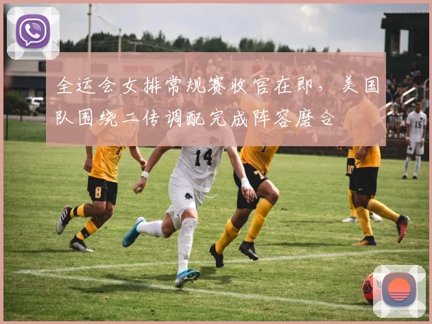 全运会女排常规赛收官在即，美国队围绕二传调配完成阵容磨合