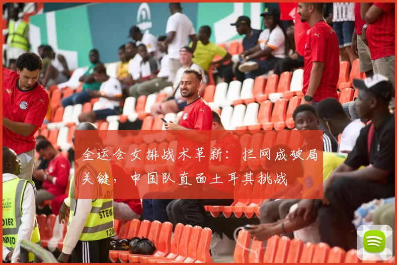 全运会女排战术革新：拦网成破局关键，中国队直面土耳其挑战