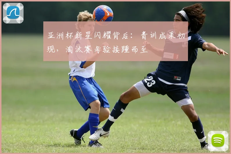 亚洲杯新星闪耀背后：青训成果初现，淘汰赛考验接踵而至