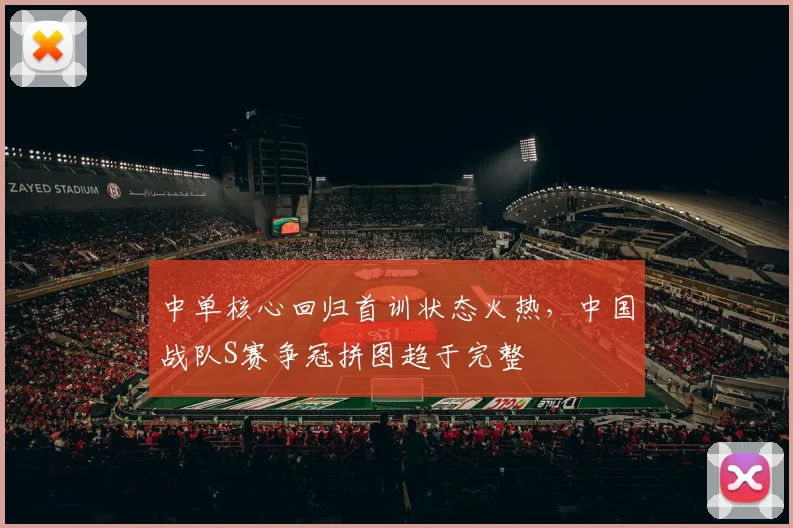中单核心回归首训状态火热，中国战队S赛争冠拼图趋于完整