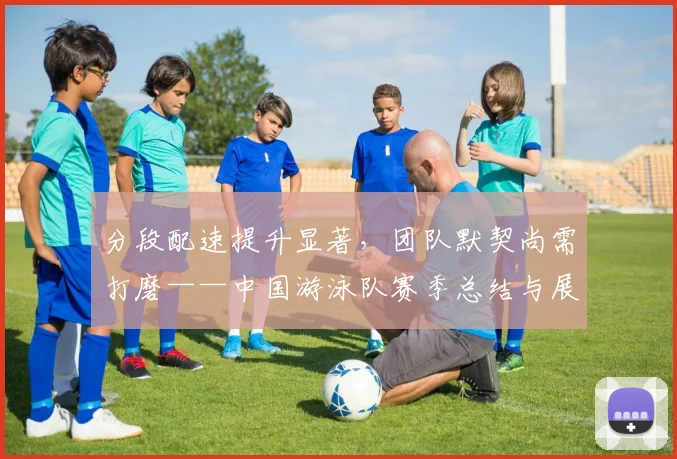分段配速提升显著，团队默契尚需打磨——中国游泳队赛季总结与展望