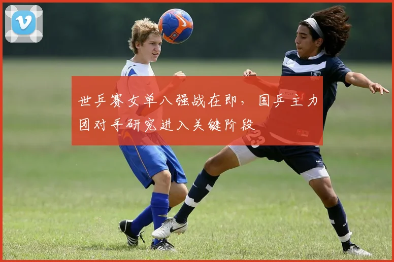 世乒赛女单八强战在即，国乒主力团对手研究进入关键阶段