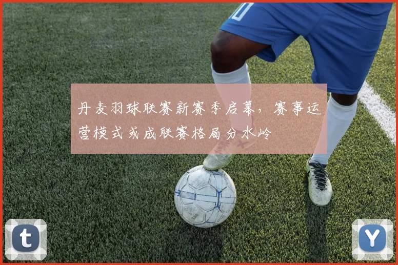 丹麦羽球联赛新赛季启幕，赛事运营模式或成联赛格局分水岭