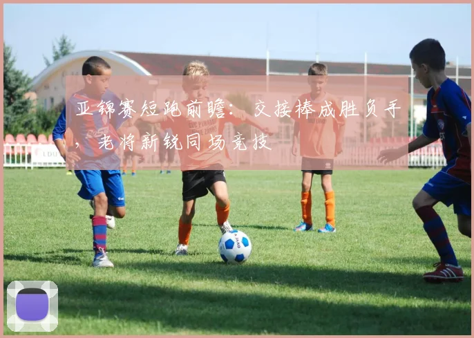 亚锦赛短跑前瞻：交接棒成胜负手，老将新锐同场竞技