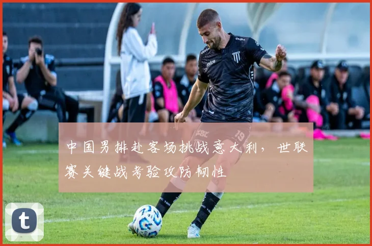 中国男排赴客场挑战意大利，世联赛关键战考验攻防韧性