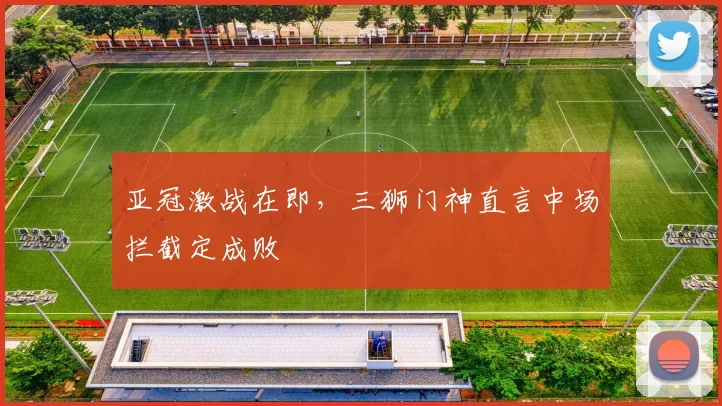亚冠激战在即，三狮门神直言中场拦截定成败