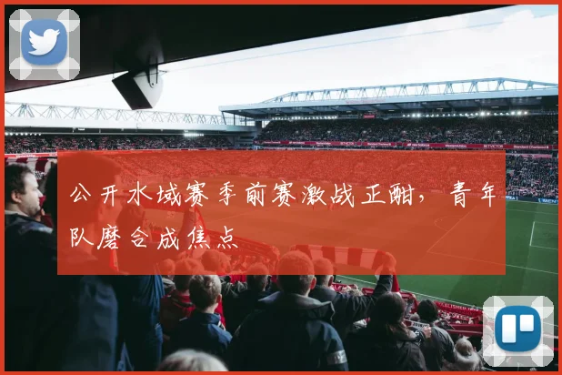 公开水域赛季前赛激战正酣，青年队磨合成焦点