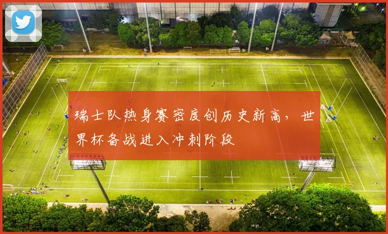 瑞士队热身赛密度创历史新高，世界杯备战进入冲刺阶段