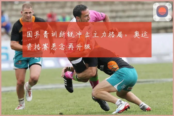 国乒青训新锐冲击主力格局，奥运资格赛悬念再升级