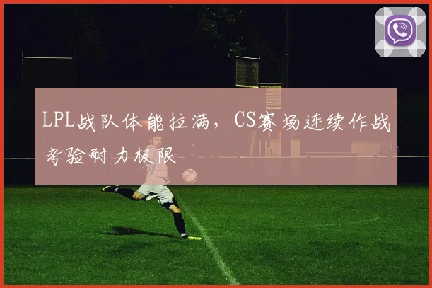 LPL战队体能拉满，CS赛场连续作战考验耐力极限