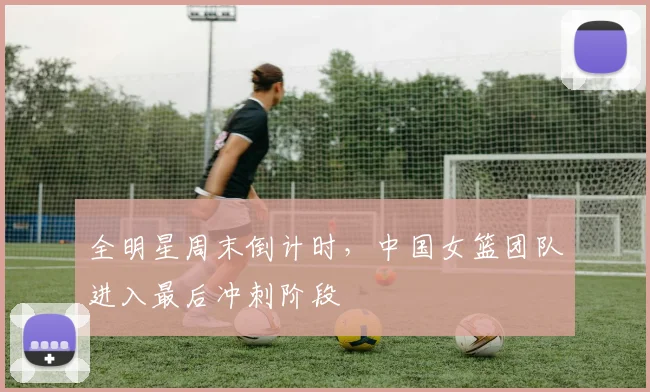 全明星周末倒计时，中国女篮团队进入最后冲刺阶段