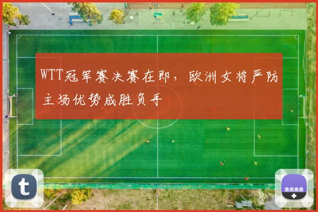 WTT冠军赛决赛在即，欧洲女将严防主场优势成胜负手