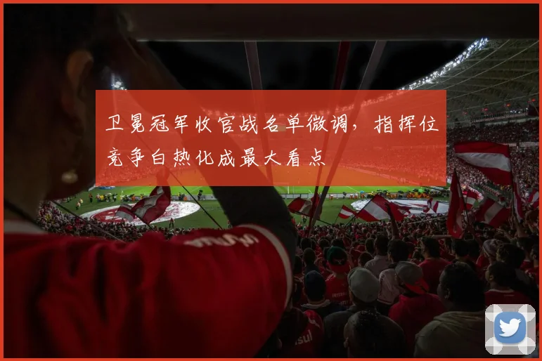 卫冕冠军收官战名单微调，指挥位竞争白热化成最大看点