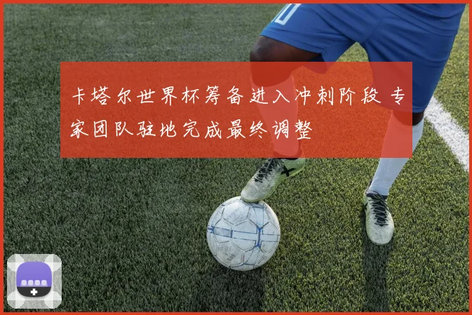 卡塔尔世界杯筹备进入冲刺阶段 专家团队驻地完成最终调整