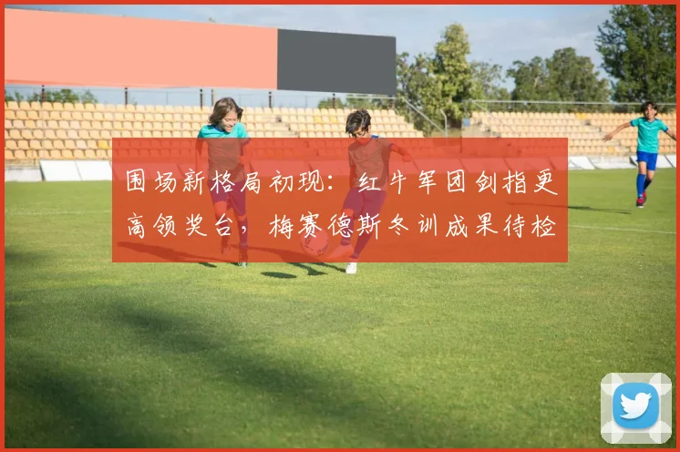 围场新格局初现：红牛军团剑指更高领奖台，梅赛德斯冬训成果待检验