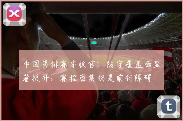 中国男排赛季收官：防守覆盖面显著提升，赛程密集仍是前行障碍