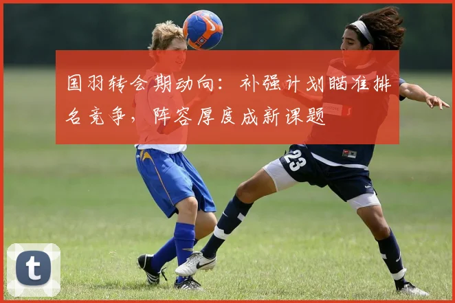 国羽转会期动向：补强计划瞄准排名竞争，阵容厚度成新课题