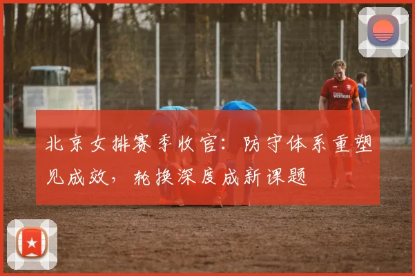北京女排赛季收官：防守体系重塑见成效，轮换深度成新课题