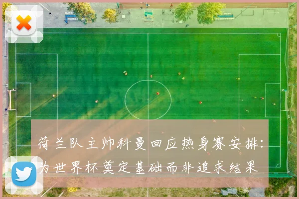 荷兰队主帅科曼回应热身赛安排：为世界杯奠定基础而非追求结果