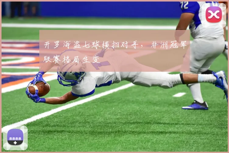 开罗海盗七球横扫对手，非洲冠军联赛格局生变