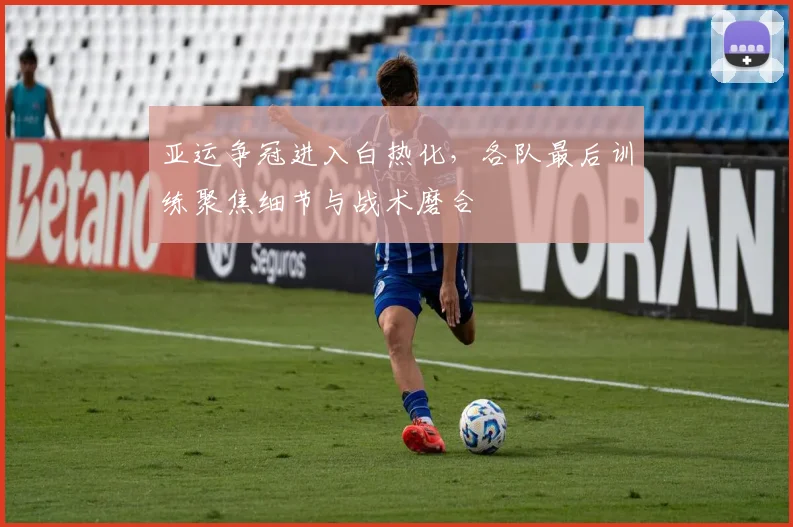 亚运争冠进入白热化，各队最后训练聚焦细节与战术磨合