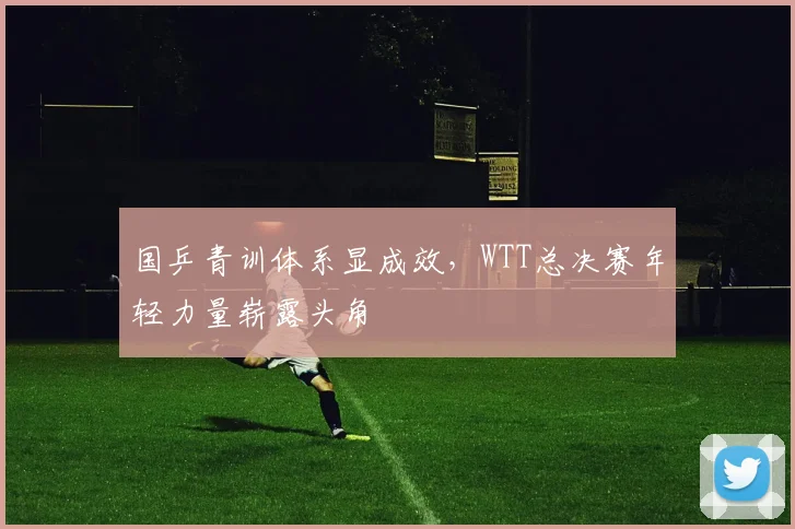 国乒青训体系显成效，WTT总决赛年轻力量崭露头角