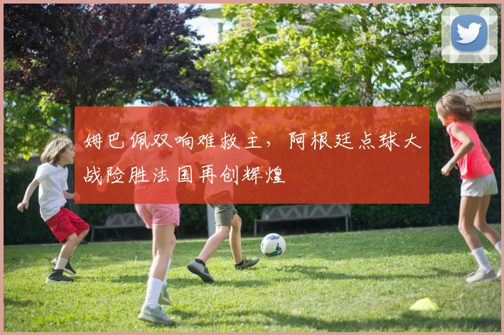 姆巴佩双响难救主，阿根廷点球大战险胜法国再创辉煌