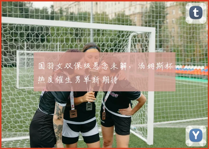 国羽女双保级悬念未解，汤姆斯杯热度催生男单新期待