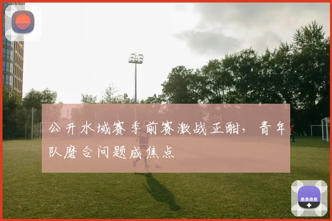 公开水域赛季前赛激战正酣，青年队磨合问题成焦点