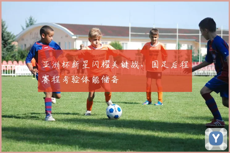 亚洲杯新星闪耀关键战，国足后程赛程考验体能储备