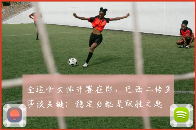 全运会女排开赛在即，巴西二传罗莎谈关键：稳定分配是取胜之匙