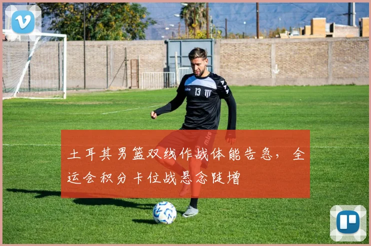 土耳其男篮双线作战体能告急，全运会积分卡位战悬念陡增