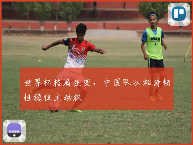 世界杯格局生变，中国队以相持韧性稳住主动权