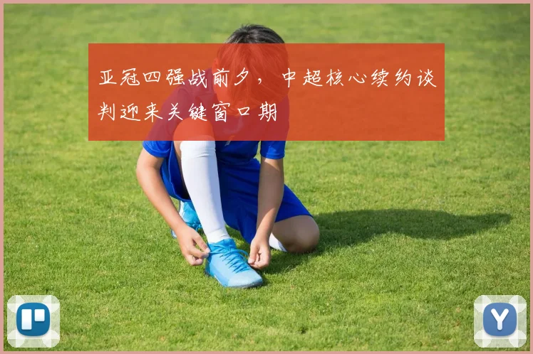 亚冠四强战前夕，中超核心续约谈判迎来关键窗口期